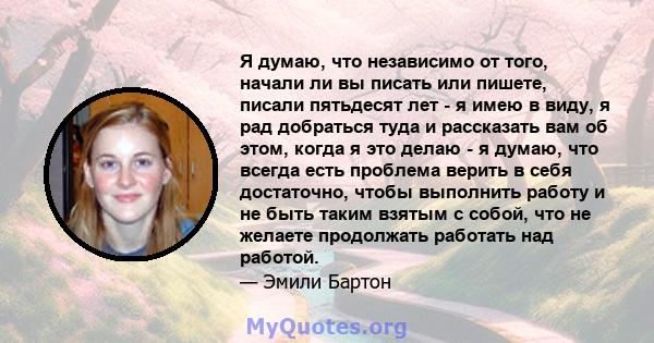 Я думаю, что независимо от того, начали ли вы писать или пишете, писали пятьдесят лет - я имею в виду, я рад добраться туда и рассказать вам об этом, когда я это делаю - я думаю, что всегда есть проблема верить в себя