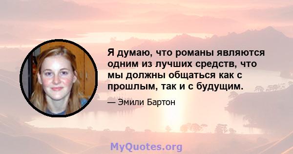 Я думаю, что романы являются одним из лучших средств, что мы должны общаться как с прошлым, так и с будущим.