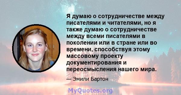 Я думаю о сотрудничестве между писателями и читателями, но я также думаю о сотрудничестве между всеми писателями в поколении или в стране или во времени, способствуя этому массовому проекту документирования и