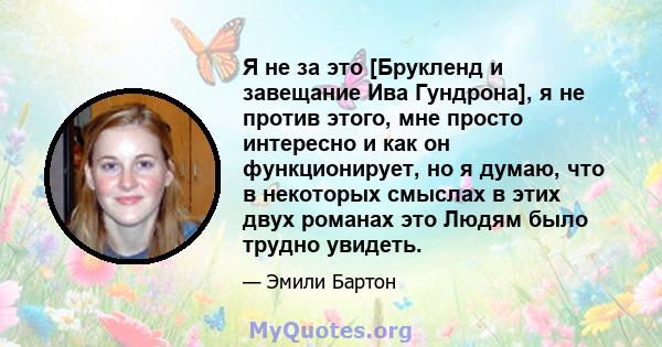 Я не за это [Брукленд и завещание Ива Гундрона], я не против этого, мне просто интересно и как он функционирует, но я думаю, что в некоторых смыслах в этих двух романах это Людям было трудно увидеть.