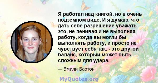 Я работал над книгой, но в очень подземном виде. И я думаю, что дать себе разрешение уважать это, не ленивая и не выполняя работу, когда вы могли бы выполнять работу, и просто не чувствует себя так, - это другой баланс, 