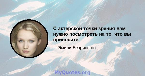 С актерской точки зрения вам нужно посмотреть на то, что вы приносите.