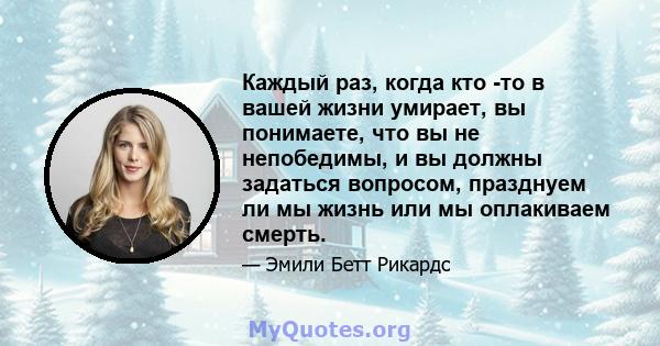 Каждый раз, когда кто -то в вашей жизни умирает, вы понимаете, что вы не непобедимы, и вы должны задаться вопросом, празднуем ли мы жизнь или мы оплакиваем смерть.