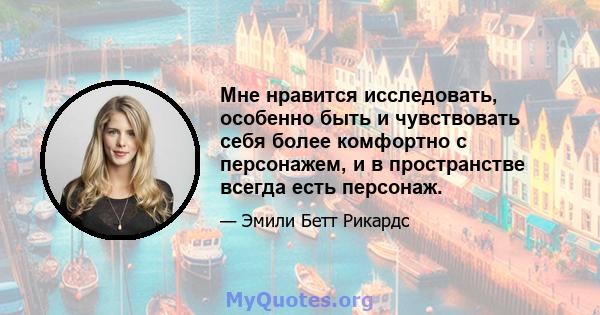 Мне нравится исследовать, особенно быть и чувствовать себя более комфортно с персонажем, и в пространстве всегда есть персонаж.