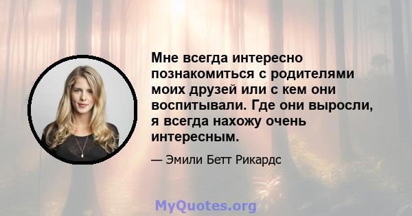 Мне всегда интересно познакомиться с родителями моих друзей или с кем они воспитывали. Где они выросли, я всегда нахожу очень интересным.