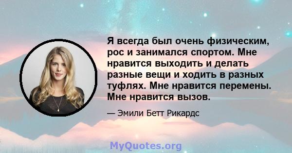 Я всегда был очень физическим, рос и занимался спортом. Мне нравится выходить и делать разные вещи и ходить в разных туфлях. Мне нравится перемены. Мне нравится вызов.