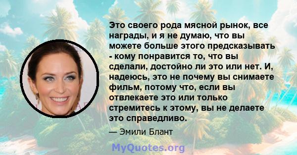 Это своего рода мясной рынок, все награды, и я не думаю, что вы можете больше этого предсказывать - кому понравится то, что вы сделали, достойно ли это или нет. И, надеюсь, это не почему вы снимаете фильм, потому что,