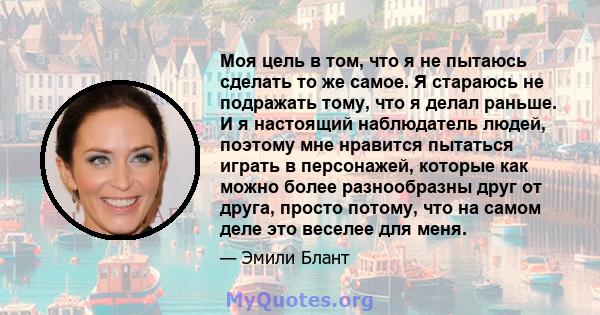 Моя цель в том, что я не пытаюсь сделать то же самое. Я стараюсь не подражать тому, что я делал раньше. И я настоящий наблюдатель людей, поэтому мне нравится пытаться играть в персонажей, которые как можно более