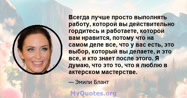 Всегда лучше просто выполнять работу, которой вы действительно гордитесь и работаете, которой вам нравится, потому что на самом деле все, что у вас есть, это выбор, который вы делаете, и это все, и кто знает после