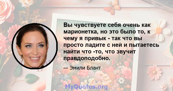 Вы чувствуете себя очень как марионетка, но это было то, к чему я привык - так что вы просто ладите с ней и пытаетесь найти что -то, что звучит правдоподобно.