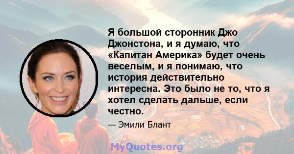 Я большой сторонник Джо Джонстона, и я думаю, что «Капитан Америка» будет очень веселым, и я понимаю, что история действительно интересна. Это было не то, что я хотел сделать дальше, если честно.