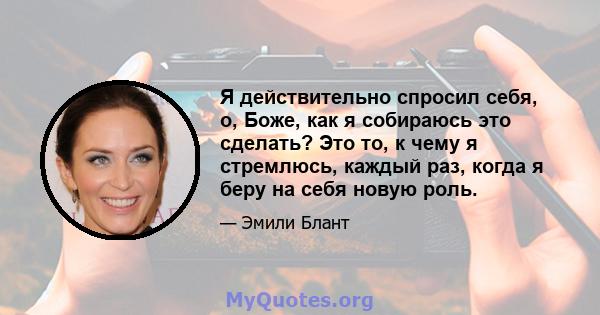 Я действительно спросил себя, о, Боже, как я собираюсь это сделать? Это то, к чему я стремлюсь, каждый раз, когда я беру на себя новую роль.