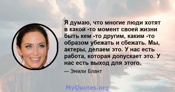 Я думаю, что многие люди хотят в какой -то момент своей жизни быть кем -то другим, каким -то образом убежать и сбежать. Мы, актеры, делаем это. У нас есть работа, которая допускает это. У нас есть выход для этого.