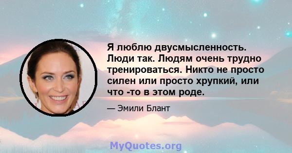 Я люблю двусмысленность. Люди так. Людям очень трудно тренироваться. Никто не просто силен или просто хрупкий, или что -то в этом роде.