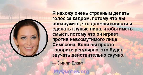 Я нахожу очень странным делать голос за кадром, потому что вы обнаружите, что должны извести и сделать глупые лица, чтобы иметь смысл, потому что он играет против невозмутимого лица Симпсона. Если вы просто говорите