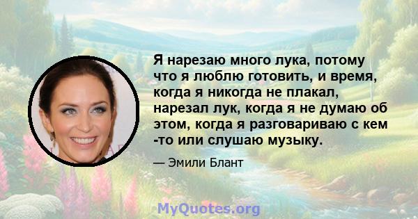 Я нарезаю много лука, потому что я люблю готовить, и время, когда я никогда не плакал, нарезал лук, когда я не думаю об этом, когда я разговариваю с кем -то или слушаю музыку.