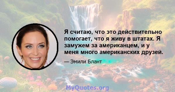 Я считаю, что это действительно помогает, что я живу в штатах. Я замужем за американцем, и у меня много американских друзей.