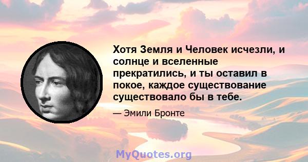 Хотя Земля и Человек исчезли, и солнце и вселенные прекратились, и ты оставил в покое, каждое существование существовало бы в тебе.