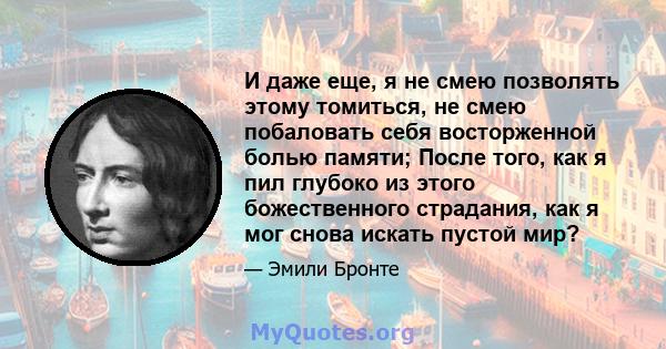 И даже еще, я не смею позволять этому томиться, не смею побаловать себя восторженной болью памяти; После того, как я пил глубоко из этого божественного страдания, как я мог снова искать пустой мир?