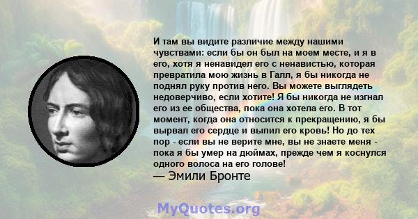 И там вы видите различие между нашими чувствами: если бы он был на моем месте, и я в его, хотя я ненавидел его с ненавистью, которая превратила мою жизнь в Галл, я бы никогда не поднял руку против него. Вы можете