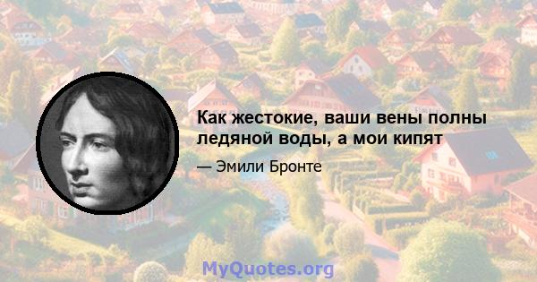 Как жестокие, ваши вены полны ледяной воды, а мои кипят