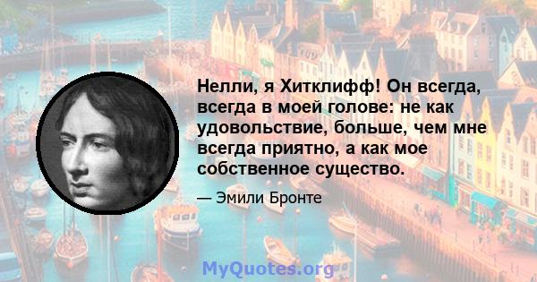 Нелли, я Хитклифф! Он всегда, всегда в моей голове: не как удовольствие, больше, чем мне всегда приятно, а как мое собственное существо.