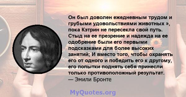 Он был доволен ежедневным трудом и грубыми удовольствиями животных », пока Кэтрин не пересекла свой путь. Стыд на ее презрение и надежда на ее одобрение были его первыми подсказками для более высоких занятий; И вместо