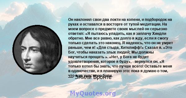 Он наклонил свои два локти на колени, и подбородок на руках и оставался в восторге от тупой медитации. На моем вопросе о предмете своих мыслей он серьезно ответил: «Я пытаюсь уладить, как я заплачу Хиндли обратно. Мне