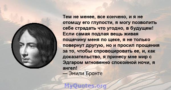 Тем не менее, все кончено, и я не отомщу его глупости, я могу позволить себе страдать что угодно, в будущем! Если самая подлая вещь живая пощечину меня по щеке, я не только повернут другую, но и просил прощения за то,