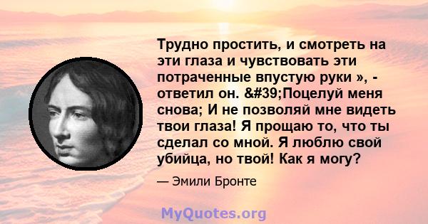 Трудно простить, и смотреть на эти глаза и чувствовать эти потраченные впустую руки », - ответил он. 'Поцелуй меня снова; И не позволяй мне видеть твои глаза! Я прощаю то, что ты сделал со мной. Я люблю свой убийца, 