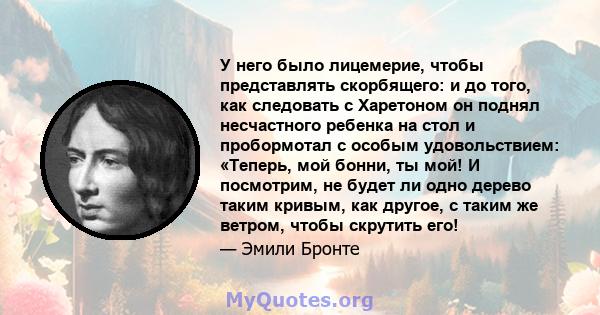 У него было лицемерие, чтобы представлять скорбящего: и до того, как следовать с Харетоном он поднял несчастного ребенка на стол и пробормотал с особым удовольствием: «Теперь, мой бонни, ты мой! И посмотрим, не будет ли 