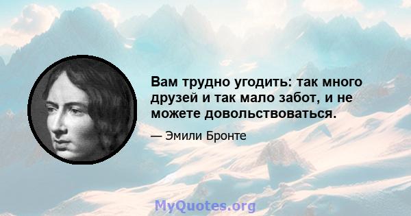 Вам трудно угодить: так много друзей и так мало забот, и не можете довольствоваться.