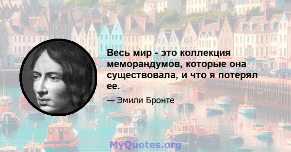 Весь мир - это коллекция меморандумов, которые она существовала, и что я потерял ее.