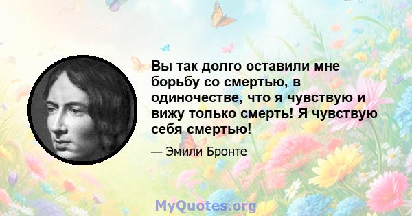 Вы так долго оставили мне борьбу со смертью, в одиночестве, что я чувствую и вижу только смерть! Я чувствую себя смертью!