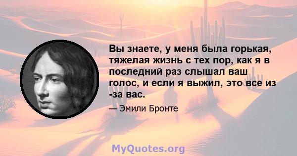 Вы знаете, у меня была горькая, тяжелая жизнь с тех пор, как я в последний раз слышал ваш голос, и если я выжил, это все из -за вас.