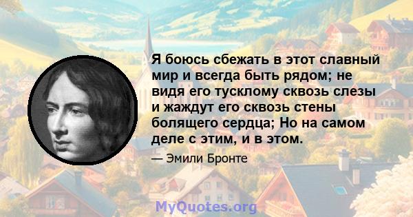 Я боюсь сбежать в этот славный мир и всегда быть рядом; не видя его тусклому сквозь слезы и жаждут его сквозь стены болящего сердца; Но на самом деле с этим, и в этом.