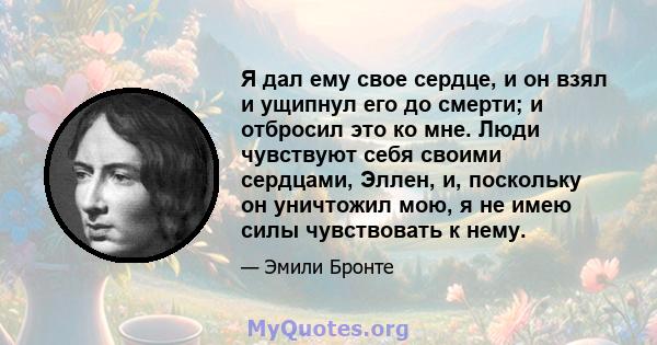 Я дал ему свое сердце, и он взял и ущипнул его до смерти; и отбросил это ко мне. Люди чувствуют себя своими сердцами, Эллен, и, поскольку он уничтожил мою, я не имею силы чувствовать к нему.