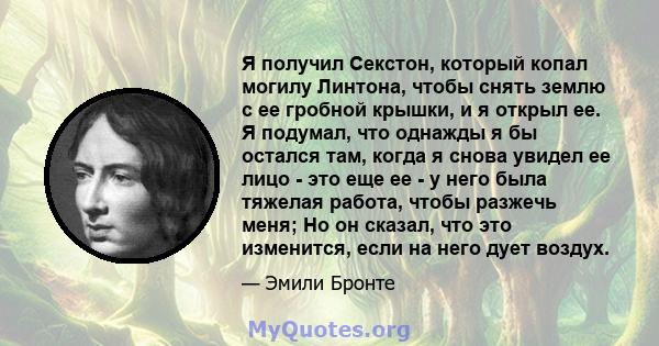 Я получил Секстон, который копал могилу Линтона, чтобы снять землю с ее гробной крышки, и я открыл ее. Я подумал, что однажды я бы остался там, когда я снова увидел ее лицо - это еще ее - у него была тяжелая работа,