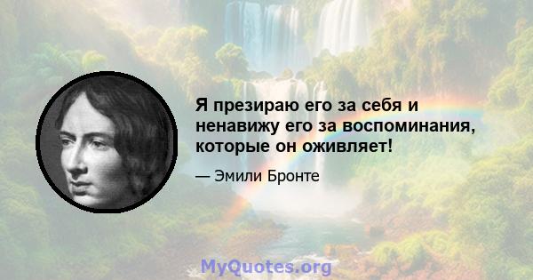 Я презираю его за себя и ненавижу его за воспоминания, которые он оживляет!