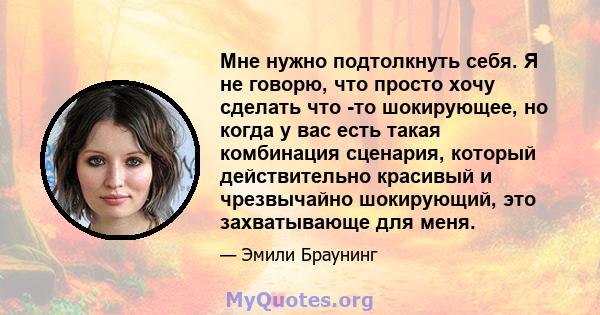 Мне нужно подтолкнуть себя. Я не говорю, что просто хочу сделать что -то шокирующее, но когда у вас есть такая комбинация сценария, который действительно красивый и чрезвычайно шокирующий, это захватывающе для меня.