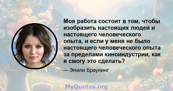 Моя работа состоит в том, чтобы изобразить настоящих людей и настоящего человеческого опыта, и если у меня не было настоящего человеческого опыта за пределами киноиндустрии, как я смогу это сделать?