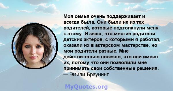 Моя семья очень поддерживает и всегда была. Они были не из тех родителей, которые подтолкнули меня к этому. Я знаю, что многие родители детских актеров, с которыми я работал, оказали их в актерском мастерстве, но мои