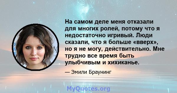 На самом деле меня отказали для многих ролей, потому что я недостаточно игривый. Люди сказали, что я больше «вверх», но я не могу, действительно. Мне трудно все время быть улыбчивым и хихиканье.