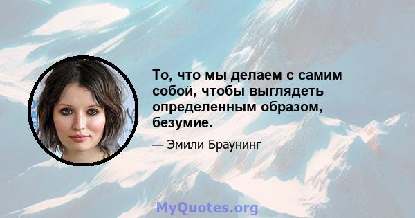 То, что мы делаем с самим собой, чтобы выглядеть определенным образом, безумие.