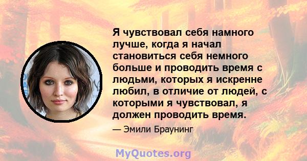 Я чувствовал себя намного лучше, когда я начал становиться себя немного больше и проводить время с людьми, которых я искренне любил, в отличие от людей, с которыми я чувствовал, я должен проводить время.