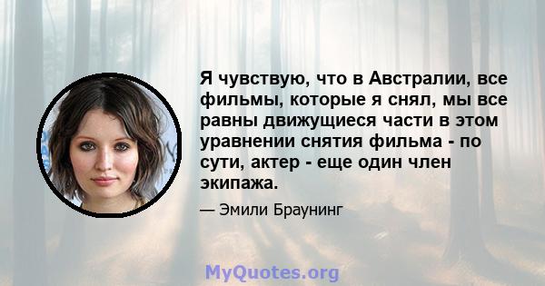 Я чувствую, что в Австралии, все фильмы, которые я снял, мы все равны движущиеся части в этом уравнении снятия фильма - по сути, актер - еще один член экипажа.