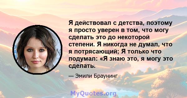 Я действовал с детства, поэтому я просто уверен в том, что могу сделать это до некоторой степени. Я никогда не думал, что я потрясающий; Я только что подумал: «Я знаю это, я могу это сделать.