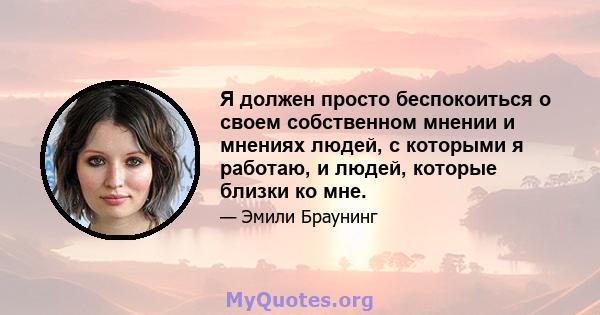 Я должен просто беспокоиться о своем собственном мнении и мнениях людей, с которыми я работаю, и людей, которые близки ко мне.