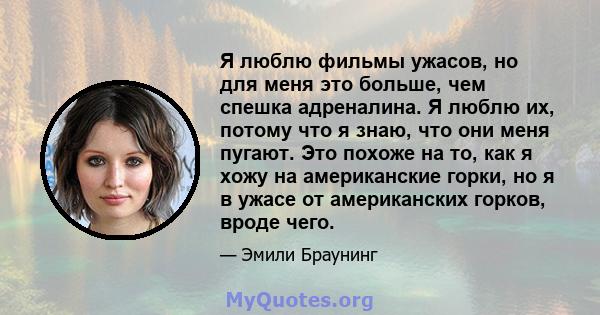 Я люблю фильмы ужасов, но для меня это больше, чем спешка адреналина. Я люблю их, потому что я знаю, что они меня пугают. Это похоже на то, как я хожу на американские горки, но я в ужасе от американских горков, вроде