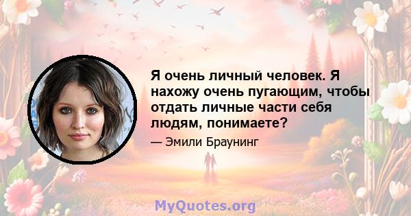 Я очень личный человек. Я нахожу очень пугающим, чтобы отдать личные части себя людям, понимаете?